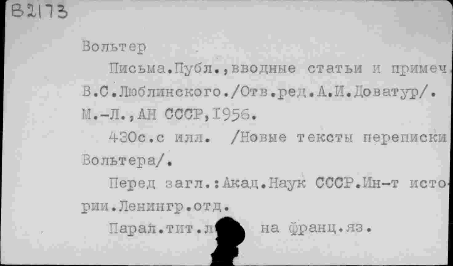 ﻿
Вольтер
Письма.Публ.,вводные статьи и примеч В.С.Люблинского./Отв.ред.А.И.Доватур/. М.-Л.,АН СССР,1956.
430с.с илл. /Новые тексты переписки Вольтера/.
Перед загл.: Акад.Наук СССР.Ин-т исто
рии.Ленингр.отд.
Парал.тит.л
на франц.яз.